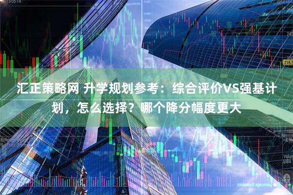 汇正策略网 升学规划参考：综合评价VS强基计划，怎么选择？哪个降分幅度更大