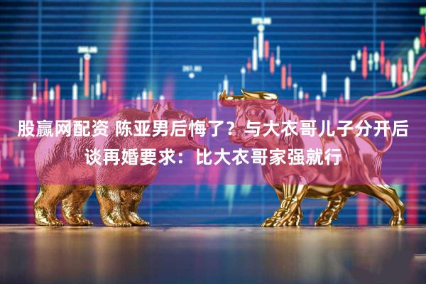 股赢网配资 陈亚男后悔了？与大衣哥儿子分开后谈再婚要求：比大衣哥家强就行