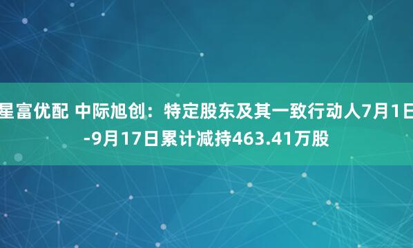 星富优配 中际旭创：特定股东及其一致行动人7月1日-9月17日累计减持463.41万股