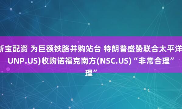 新宝配资 为巨额铁路并购站台 特朗普盛赞联合太平洋(UNP.US)收购诺福克南方(NSC.US)“非常合理”