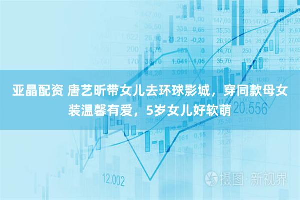 亚晶配资 唐艺昕带女儿去环球影城，穿同款母女装温馨有爱，5岁女儿好软萌