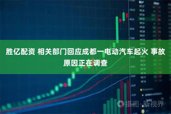 胜亿配资 相关部门回应成都一电动汽车起火 事故原因正在调查