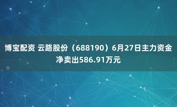 博宝配资 云路股份(688190)6月27日主力资金净卖出586.91万元