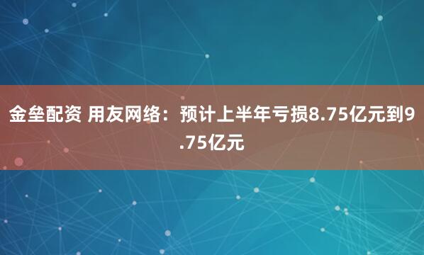 金垒配资 用友网络:预计上半年亏损8.75亿元到9.75亿元