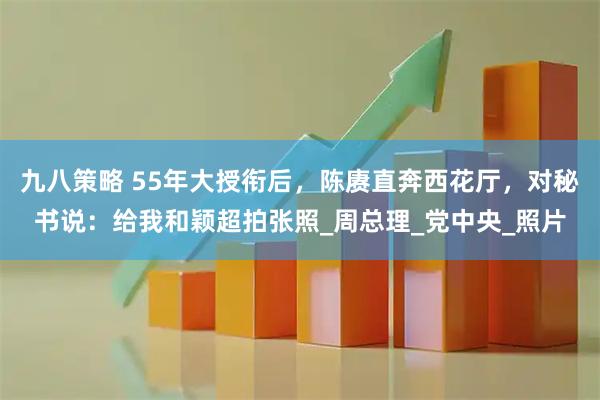 九八策略 55年大授衔后，陈赓直奔西花厅，对秘书说：给我和颖超拍张照_周总理_党中央_照片
