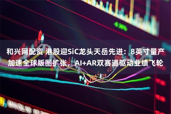 和兴网配资 港股迎SiC龙头天岳先进:8英寸量产加速全球版图扩张,AI+AR双赛道驱动业绩飞轮