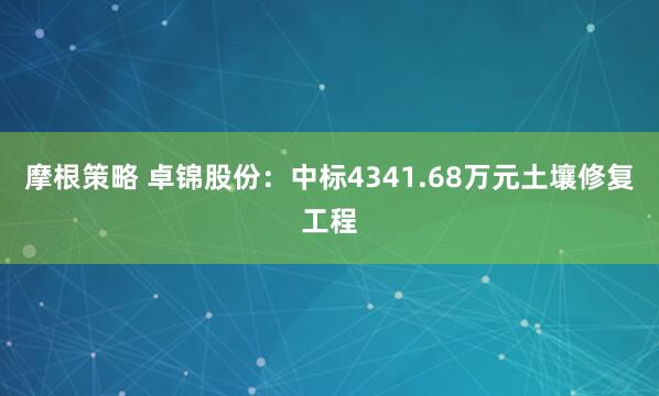 摩根策略 卓锦股份：中标4341.68万元土壤修复工程