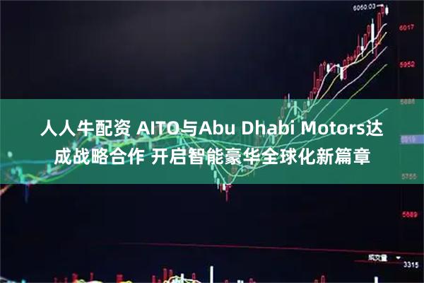 人人牛配资 AITO与Abu Dhabi Motors达成战略合作 开启智能豪华全球化新篇章