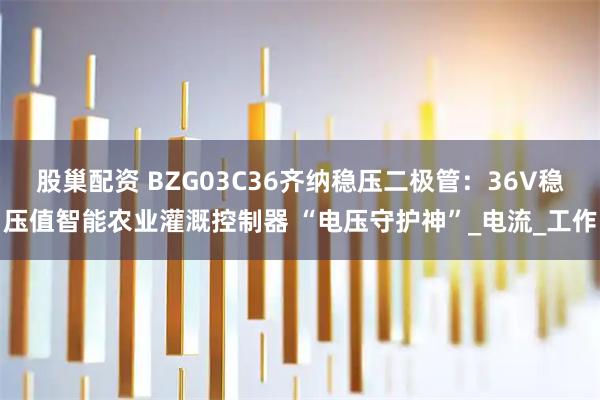 股巢配资 BZG03C36齐纳稳压二极管：36V稳压值智能农业灌溉控制器 “电压守护神”_电流_工作