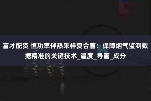 富才配资 恒功率伴热采样复合管:保障烟气监测数据精准的关键技术_温度_导管_成分