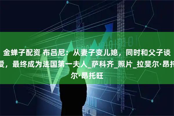 金蝉子配资 布吕尼：从妻子变儿媳，同时和父子谈恋爱，最终成为法国第一夫人_萨科齐_照片_拉斐尔·昂托旺
