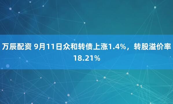万辰配资 9月11日众和转债上涨1.4%,转股溢价率18.21%