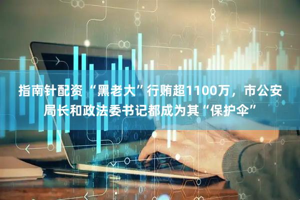 指南针配资 “黑老大”行贿超1100万,市公安局长和政法委书记都成为其“保护伞”