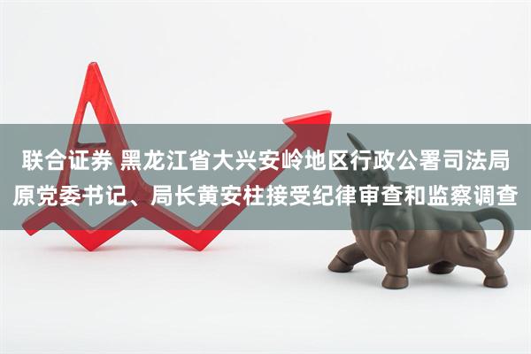 联合证券 黑龙江省大兴安岭地区行政公署司法局原党委书记、局长黄安柱接受纪律审查和监察调查
