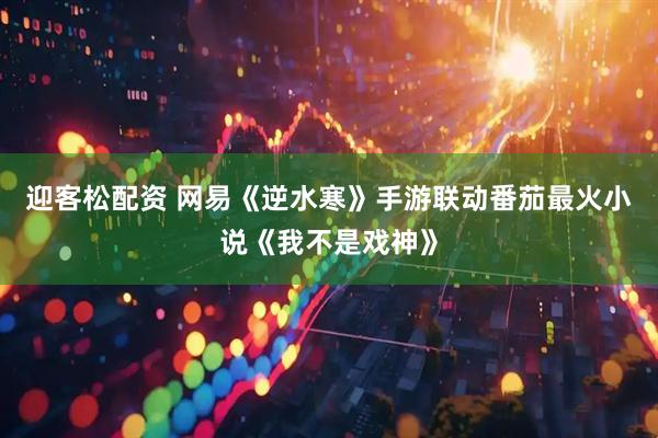 迎客松配资 网易《逆水寒》手游联动番茄最火小说《我不是戏神》