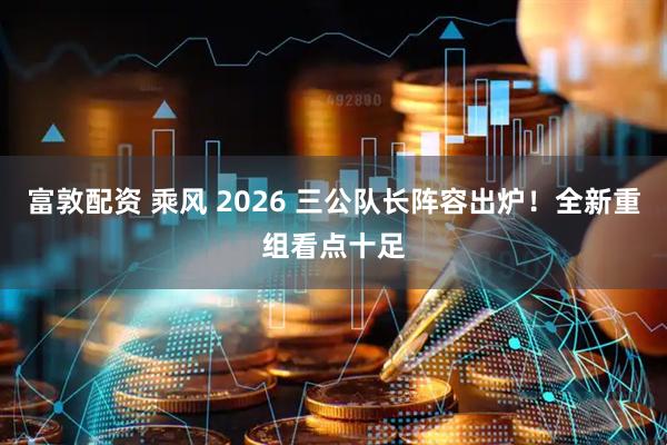 富敦配资 乘风 2026 三公队长阵容出炉！全新重组看点十足