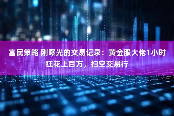 富民策略 刚曝光的交易记录:黄金服大佬1小时狂花上百万,扫空交易行
